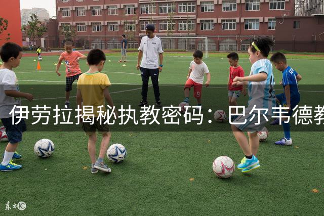 伊劳拉揭秘执教密码：巴尔韦德教我的足球哲学改变一生
