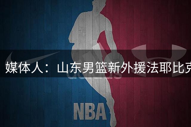 媒体人：山东男篮新外援法耶比克里斯态度更好 但进攻能力天差地别